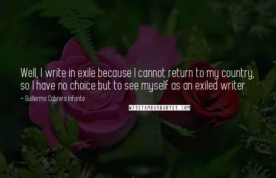 Guillermo Cabrera Infante Quotes: Well, I write in exile because I cannot return to my country, so I have no choice but to see myself as an exiled writer.