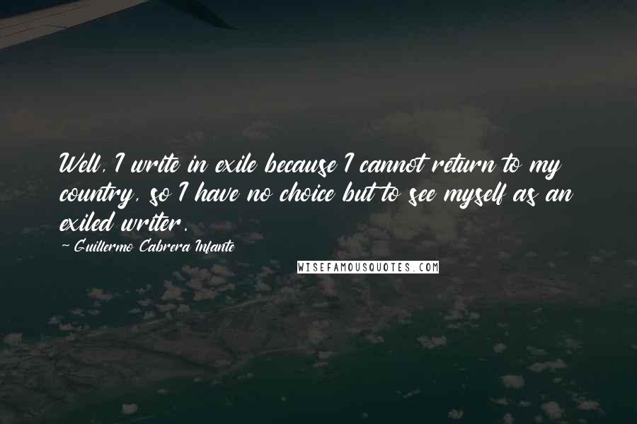 Guillermo Cabrera Infante Quotes: Well, I write in exile because I cannot return to my country, so I have no choice but to see myself as an exiled writer.