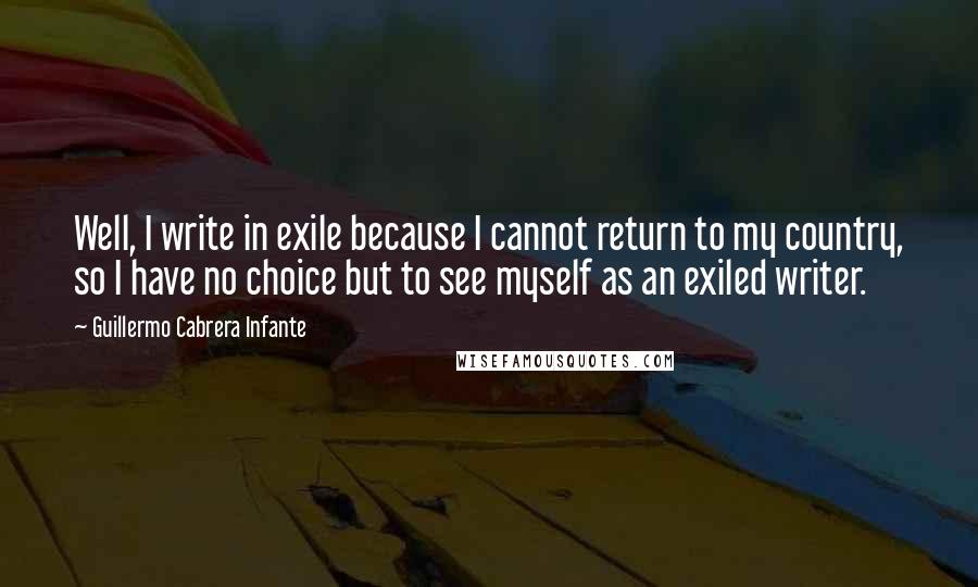 Guillermo Cabrera Infante Quotes: Well, I write in exile because I cannot return to my country, so I have no choice but to see myself as an exiled writer.