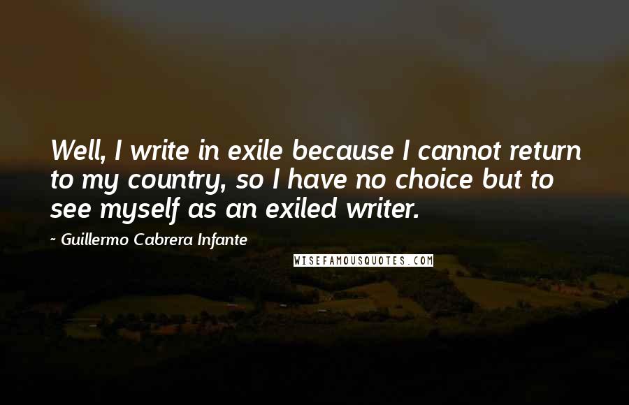 Guillermo Cabrera Infante Quotes: Well, I write in exile because I cannot return to my country, so I have no choice but to see myself as an exiled writer.