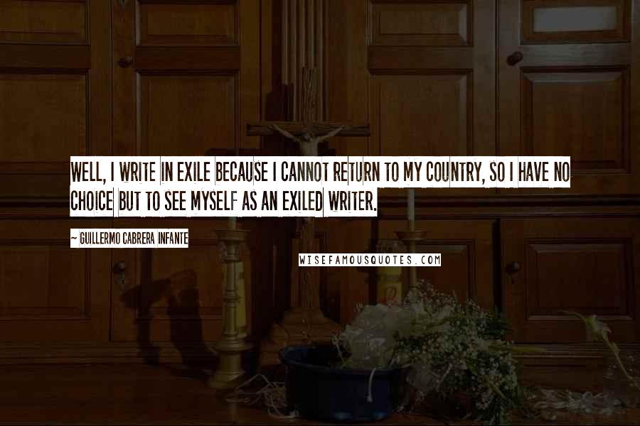 Guillermo Cabrera Infante Quotes: Well, I write in exile because I cannot return to my country, so I have no choice but to see myself as an exiled writer.