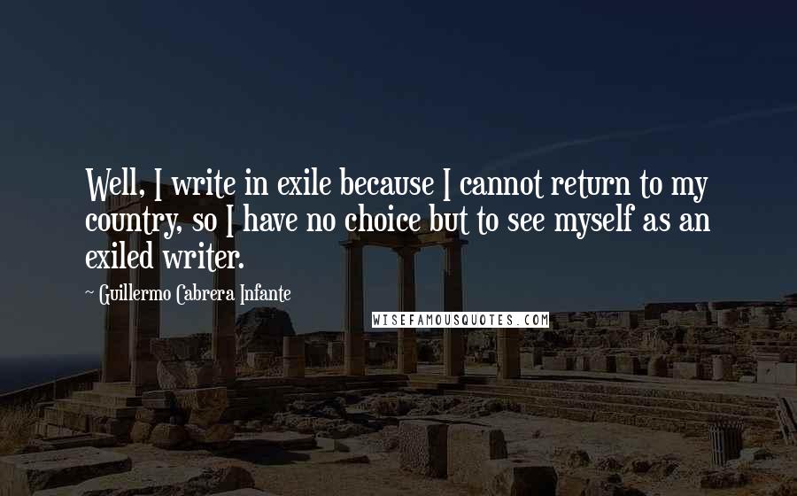 Guillermo Cabrera Infante Quotes: Well, I write in exile because I cannot return to my country, so I have no choice but to see myself as an exiled writer.