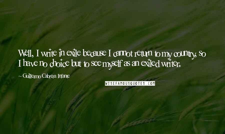 Guillermo Cabrera Infante Quotes: Well, I write in exile because I cannot return to my country, so I have no choice but to see myself as an exiled writer.