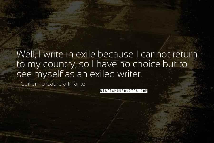 Guillermo Cabrera Infante Quotes: Well, I write in exile because I cannot return to my country, so I have no choice but to see myself as an exiled writer.