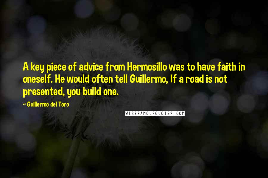 Guillermo Del Toro Quotes: A key piece of advice from Hermosillo was to have faith in oneself. He would often tell Guillermo, If a road is not presented, you build one.