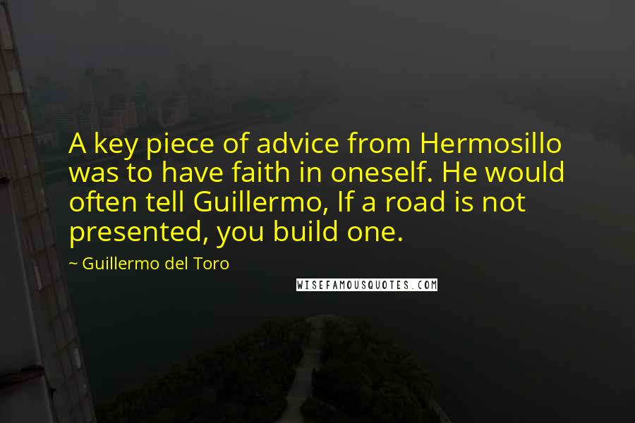 Guillermo Del Toro Quotes: A key piece of advice from Hermosillo was to have faith in oneself. He would often tell Guillermo, If a road is not presented, you build one.