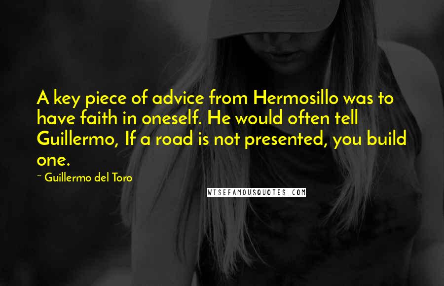 Guillermo Del Toro Quotes: A key piece of advice from Hermosillo was to have faith in oneself. He would often tell Guillermo, If a road is not presented, you build one.