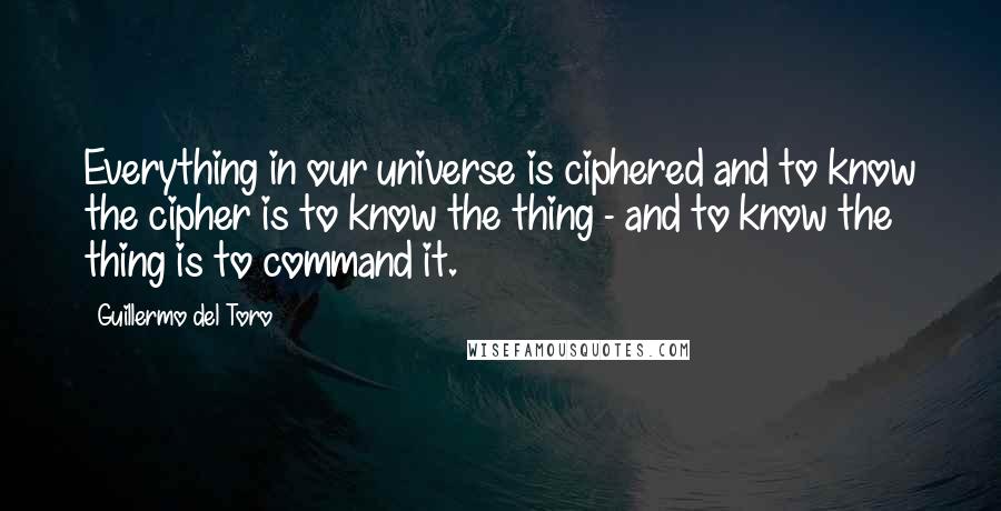 Guillermo Del Toro Quotes: Everything in our universe is ciphered and to know the cipher is to know the thing - and to know the thing is to command it.