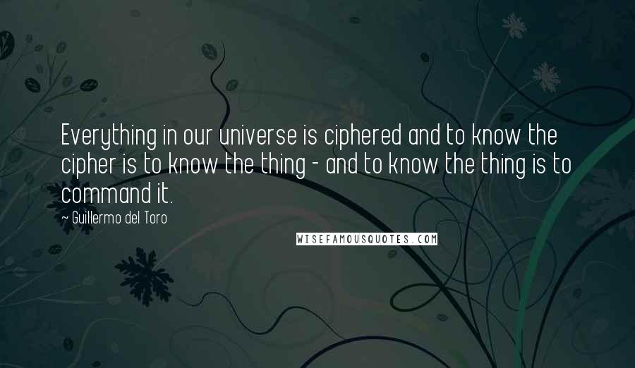 Guillermo Del Toro Quotes: Everything in our universe is ciphered and to know the cipher is to know the thing - and to know the thing is to command it.