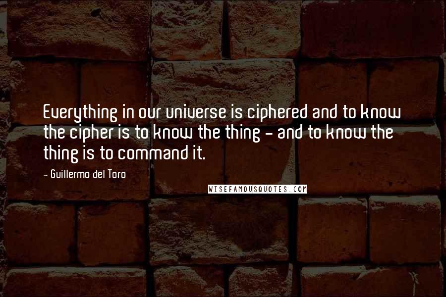 Guillermo Del Toro Quotes: Everything in our universe is ciphered and to know the cipher is to know the thing - and to know the thing is to command it.