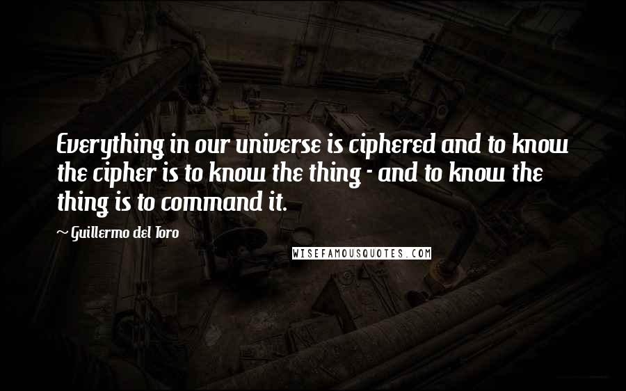 Guillermo Del Toro Quotes: Everything in our universe is ciphered and to know the cipher is to know the thing - and to know the thing is to command it.