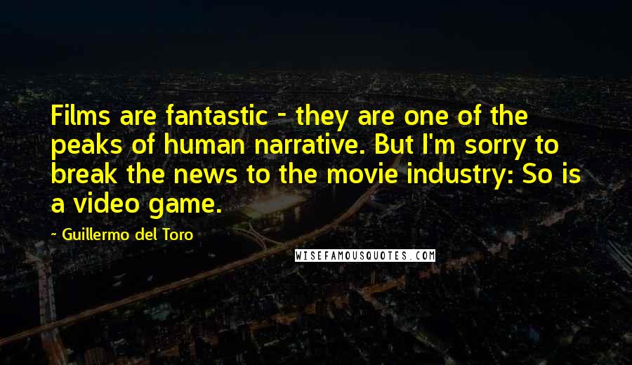 Guillermo Del Toro Quotes: Films are fantastic - they are one of the peaks of human narrative. But I'm sorry to break the news to the movie industry: So is a video game.