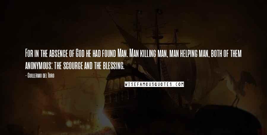 Guillermo Del Toro Quotes: For in the absence of God he had found Man. Man killing man, man helping man, both of them anonymous: the scourge and the blessing.