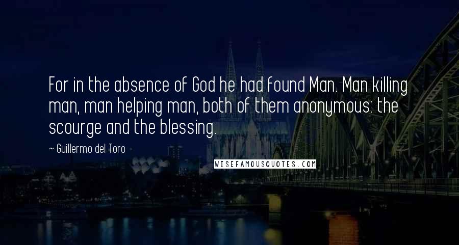 Guillermo Del Toro Quotes: For in the absence of God he had found Man. Man killing man, man helping man, both of them anonymous: the scourge and the blessing.