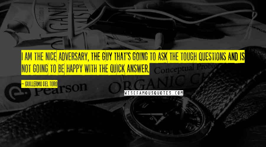 Guillermo Del Toro Quotes: I am the nice adversary, the guy that's going to ask the tough questions and is not going to be happy with the quick answer.