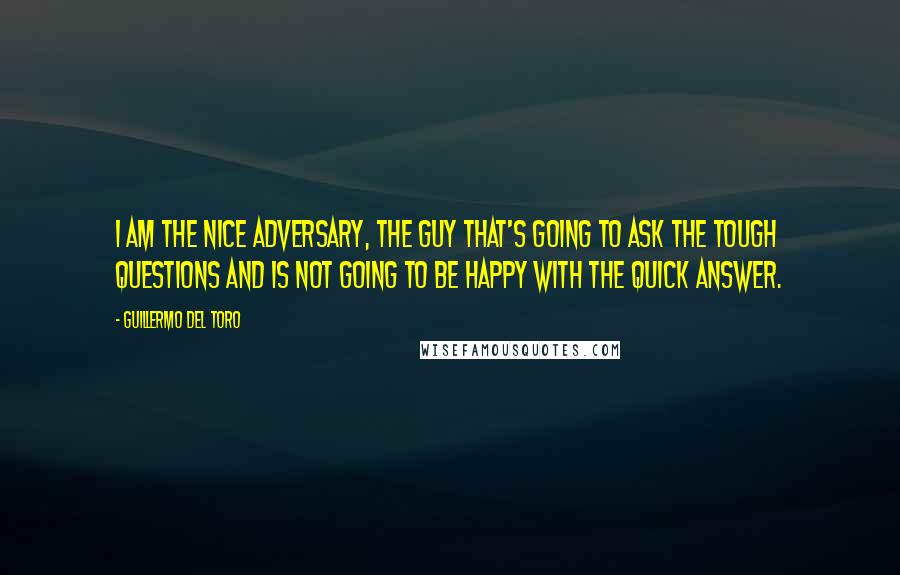 Guillermo Del Toro Quotes: I am the nice adversary, the guy that's going to ask the tough questions and is not going to be happy with the quick answer.