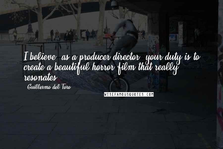 Guillermo Del Toro Quotes: I believe, as a producer/director, your duty is to create a beautiful horror film that really resonates.