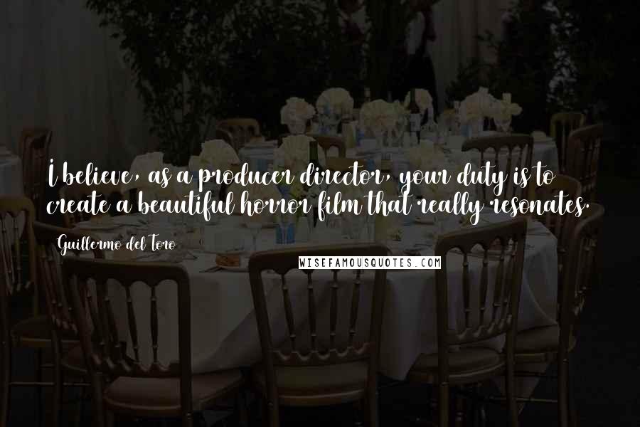 Guillermo Del Toro Quotes: I believe, as a producer/director, your duty is to create a beautiful horror film that really resonates.