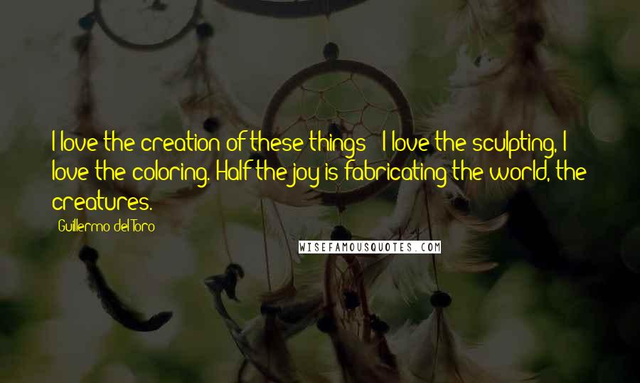 Guillermo Del Toro Quotes: I love the creation of these things - I love the sculpting, I love the coloring. Half the joy is fabricating the world, the creatures.