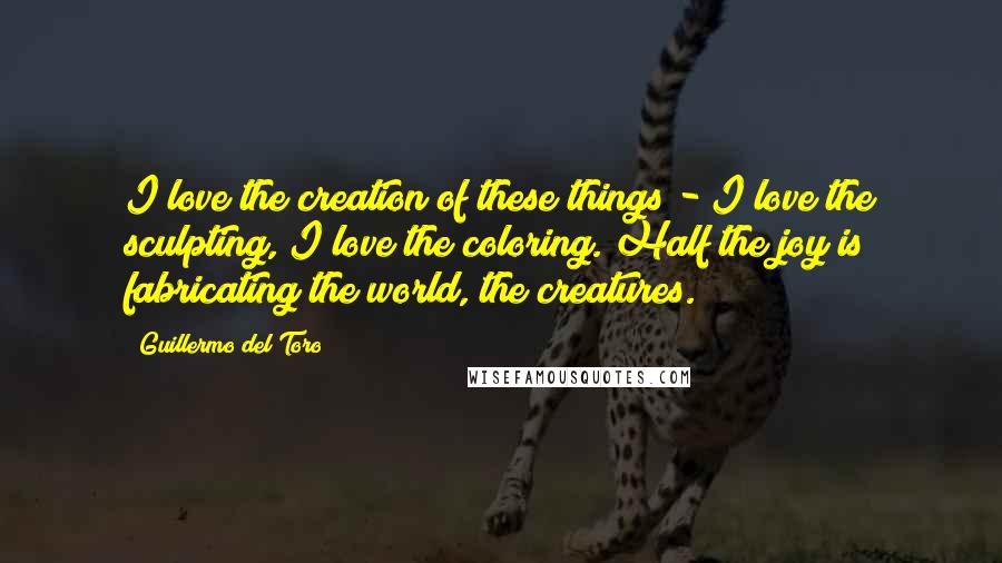 Guillermo Del Toro Quotes: I love the creation of these things - I love the sculpting, I love the coloring. Half the joy is fabricating the world, the creatures.