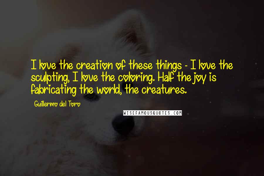 Guillermo Del Toro Quotes: I love the creation of these things - I love the sculpting, I love the coloring. Half the joy is fabricating the world, the creatures.
