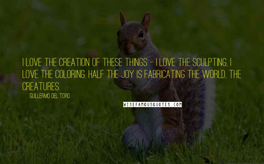 Guillermo Del Toro Quotes: I love the creation of these things - I love the sculpting, I love the coloring. Half the joy is fabricating the world, the creatures.