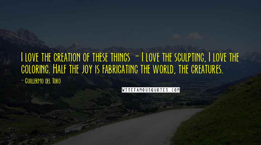 Guillermo Del Toro Quotes: I love the creation of these things - I love the sculpting, I love the coloring. Half the joy is fabricating the world, the creatures.
