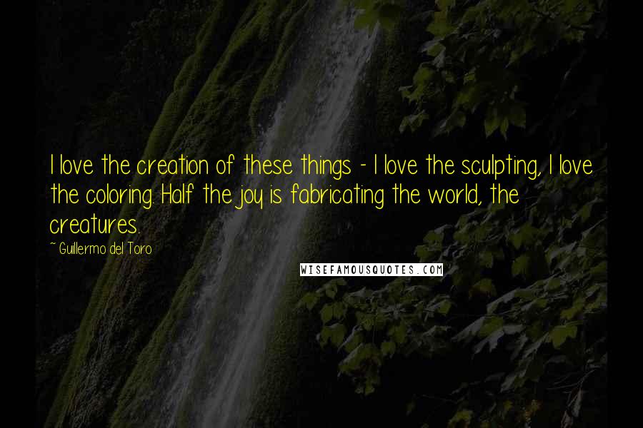 Guillermo Del Toro Quotes: I love the creation of these things - I love the sculpting, I love the coloring. Half the joy is fabricating the world, the creatures.
