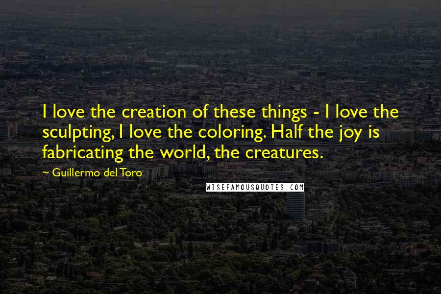 Guillermo Del Toro Quotes: I love the creation of these things - I love the sculpting, I love the coloring. Half the joy is fabricating the world, the creatures.