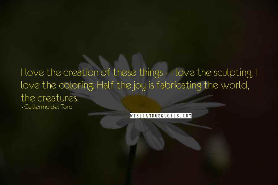 Guillermo Del Toro Quotes: I love the creation of these things - I love the sculpting, I love the coloring. Half the joy is fabricating the world, the creatures.