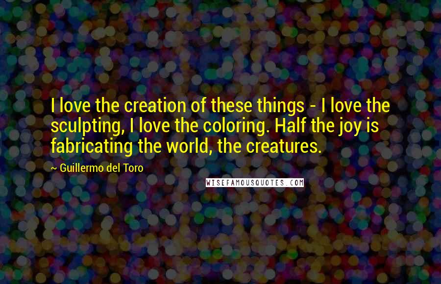 Guillermo Del Toro Quotes: I love the creation of these things - I love the sculpting, I love the coloring. Half the joy is fabricating the world, the creatures.