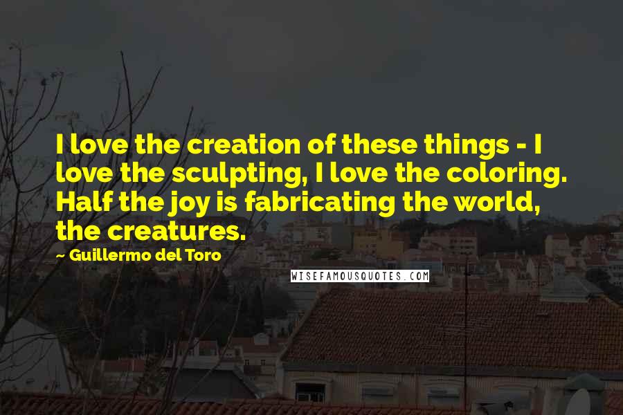 Guillermo Del Toro Quotes: I love the creation of these things - I love the sculpting, I love the coloring. Half the joy is fabricating the world, the creatures.