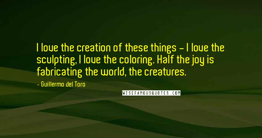 Guillermo Del Toro Quotes: I love the creation of these things - I love the sculpting, I love the coloring. Half the joy is fabricating the world, the creatures.