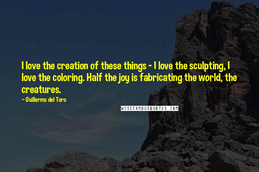 Guillermo Del Toro Quotes: I love the creation of these things - I love the sculpting, I love the coloring. Half the joy is fabricating the world, the creatures.