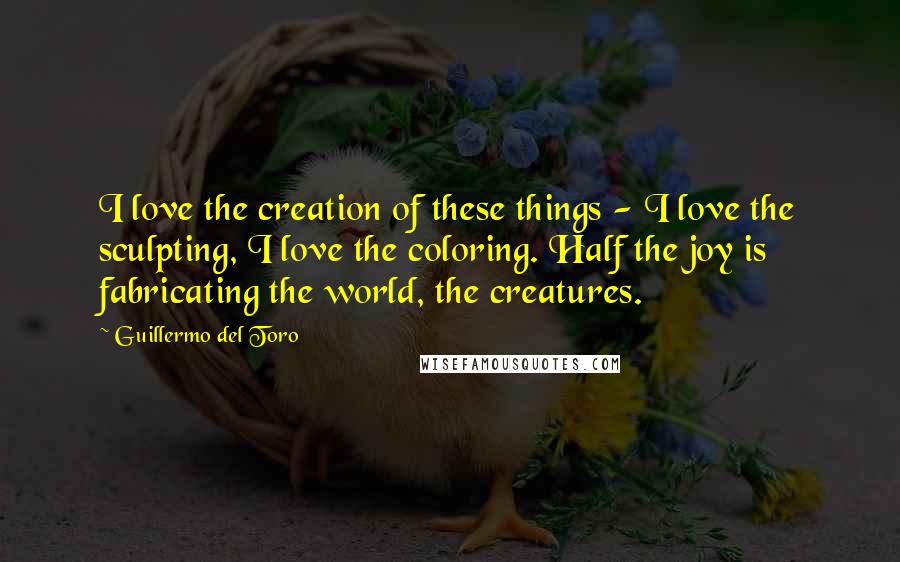 Guillermo Del Toro Quotes: I love the creation of these things - I love the sculpting, I love the coloring. Half the joy is fabricating the world, the creatures.