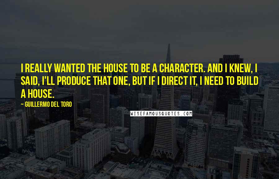 Guillermo Del Toro Quotes: I really wanted the house to be a character. And I knew, I said, I'll produce that one, but if I direct it, I need to build a house.