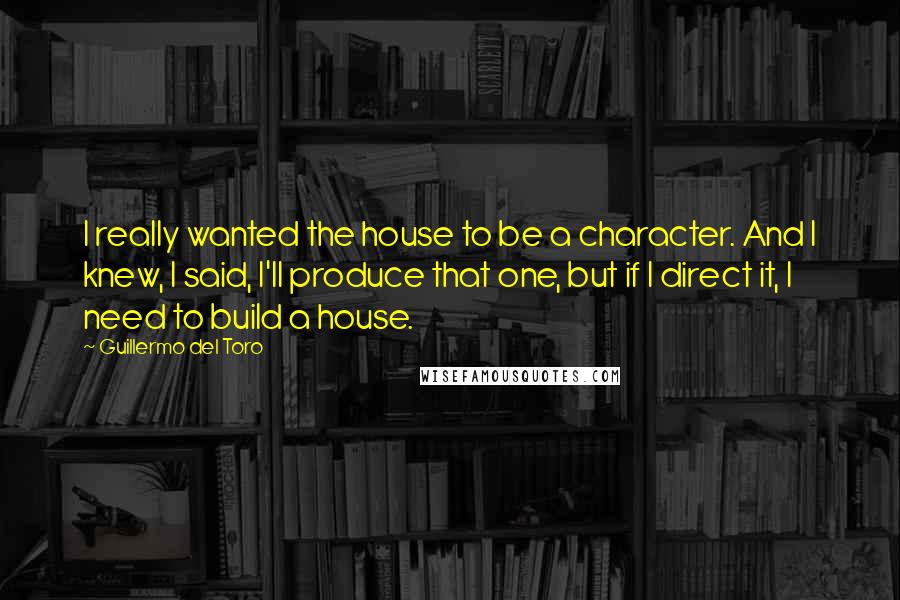 Guillermo Del Toro Quotes: I really wanted the house to be a character. And I knew, I said, I'll produce that one, but if I direct it, I need to build a house.