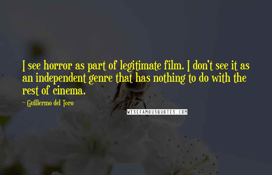 Guillermo Del Toro Quotes: I see horror as part of legitimate film. I don't see it as an independent genre that has nothing to do with the rest of cinema.
