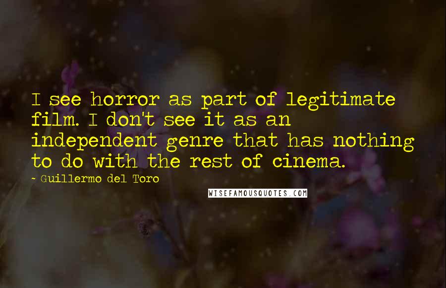 Guillermo Del Toro Quotes: I see horror as part of legitimate film. I don't see it as an independent genre that has nothing to do with the rest of cinema.