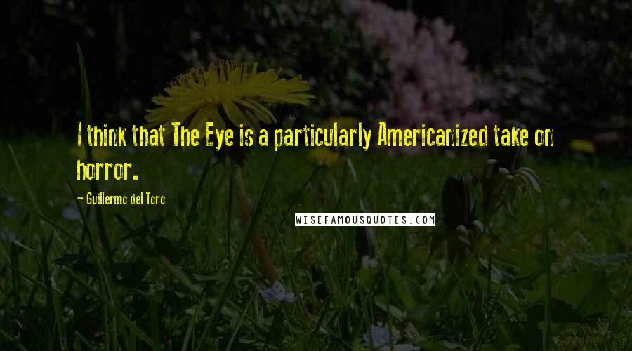 Guillermo Del Toro Quotes: I think that The Eye is a particularly Americanized take on horror.
