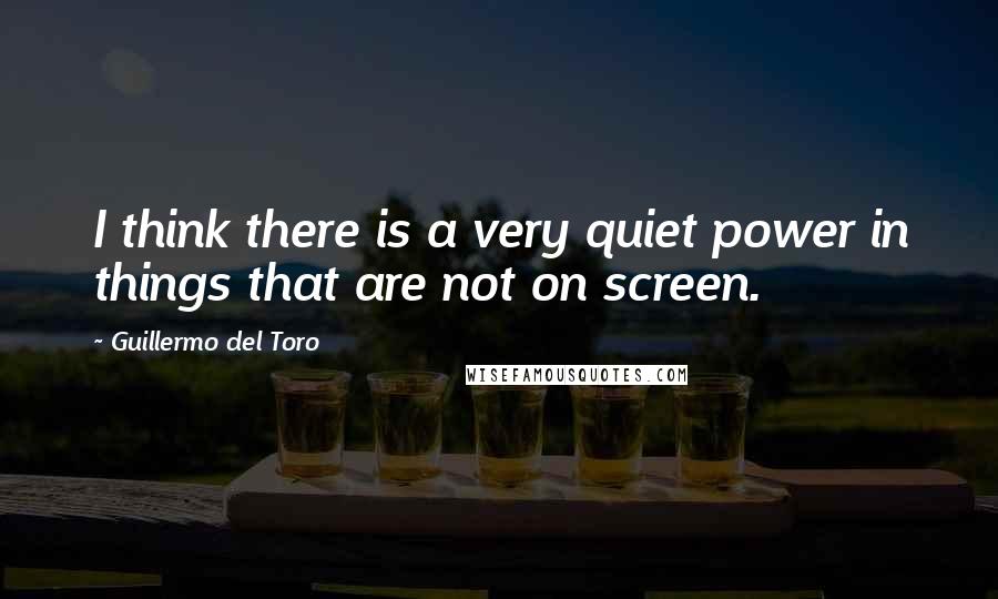 Guillermo Del Toro Quotes: I think there is a very quiet power in things that are not on screen.