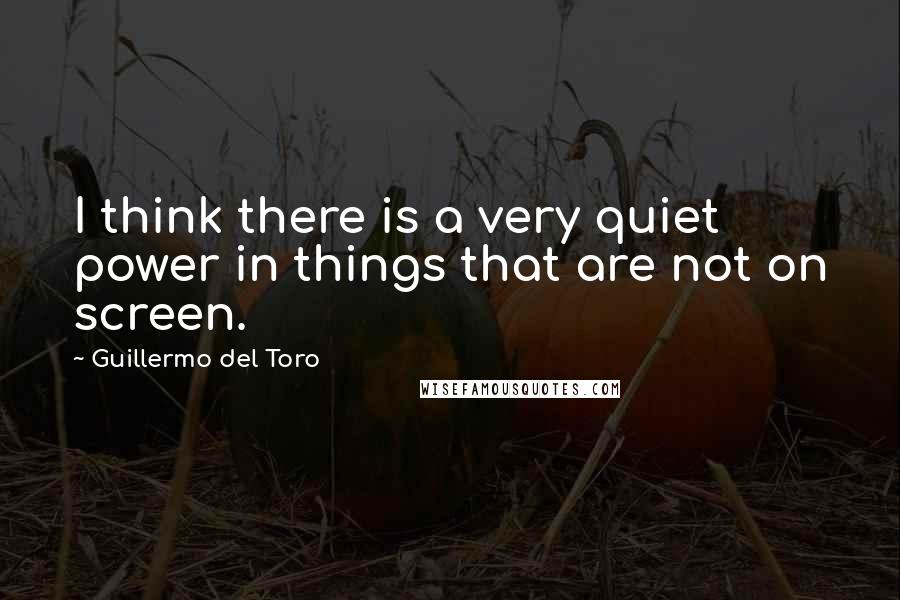 Guillermo Del Toro Quotes: I think there is a very quiet power in things that are not on screen.