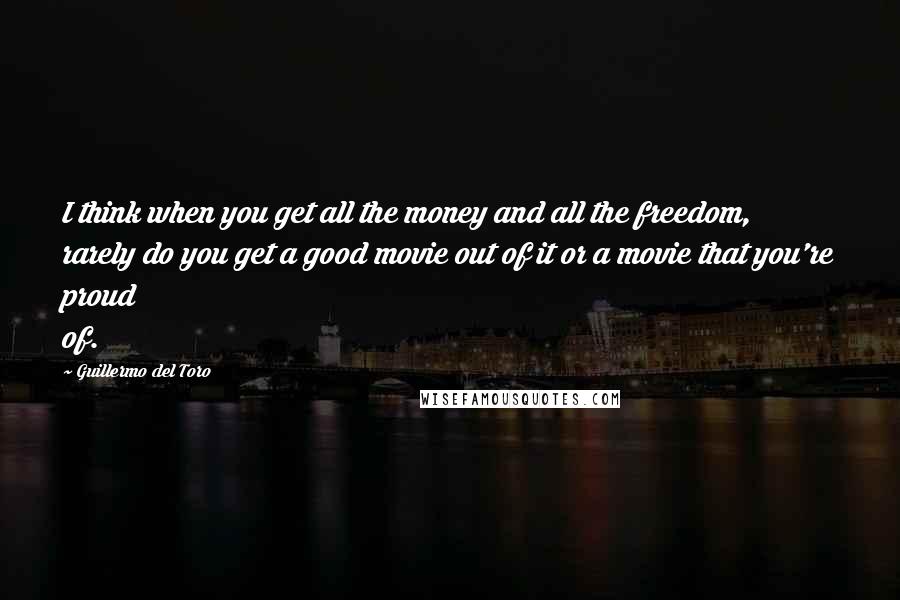 Guillermo Del Toro Quotes: I think when you get all the money and all the freedom, rarely do you get a good movie out of it or a movie that you're proud of.