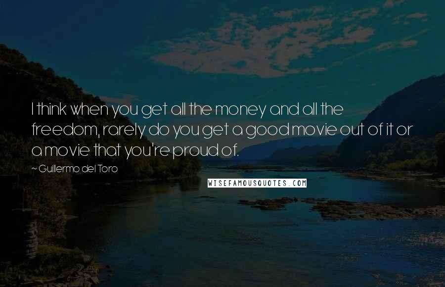 Guillermo Del Toro Quotes: I think when you get all the money and all the freedom, rarely do you get a good movie out of it or a movie that you're proud of.