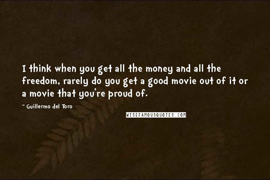 Guillermo Del Toro Quotes: I think when you get all the money and all the freedom, rarely do you get a good movie out of it or a movie that you're proud of.