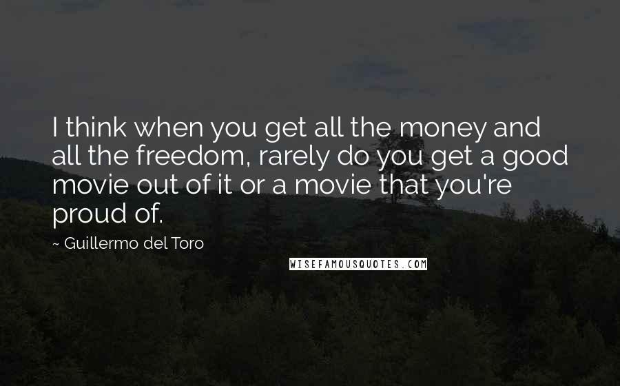 Guillermo Del Toro Quotes: I think when you get all the money and all the freedom, rarely do you get a good movie out of it or a movie that you're proud of.