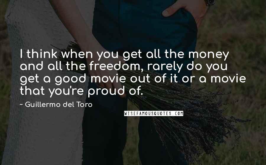 Guillermo Del Toro Quotes: I think when you get all the money and all the freedom, rarely do you get a good movie out of it or a movie that you're proud of.