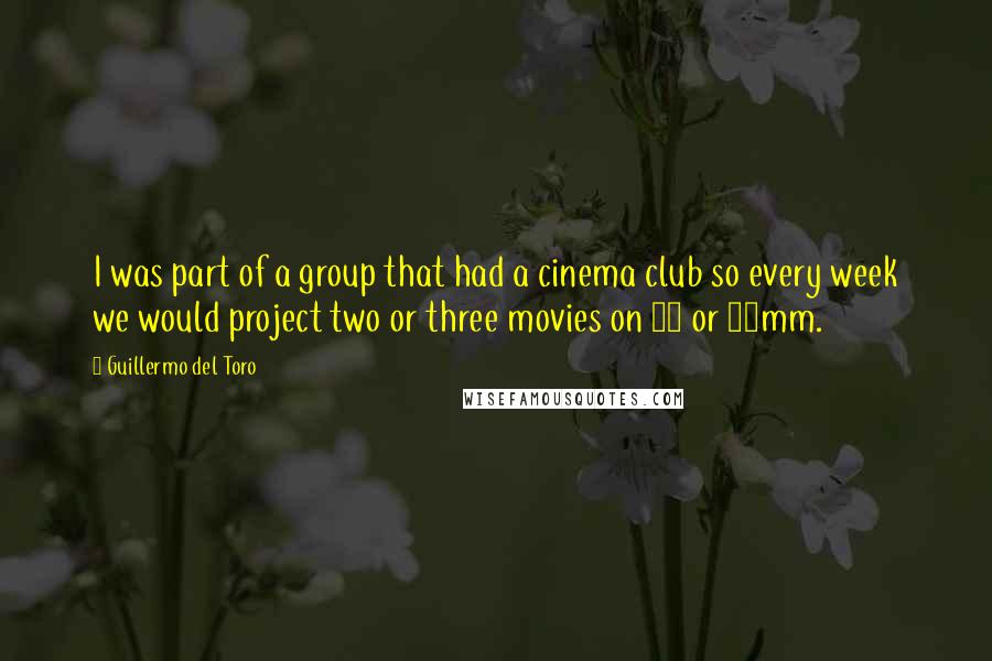 Guillermo Del Toro Quotes: I was part of a group that had a cinema club so every week we would project two or three movies on 16 or 35mm.