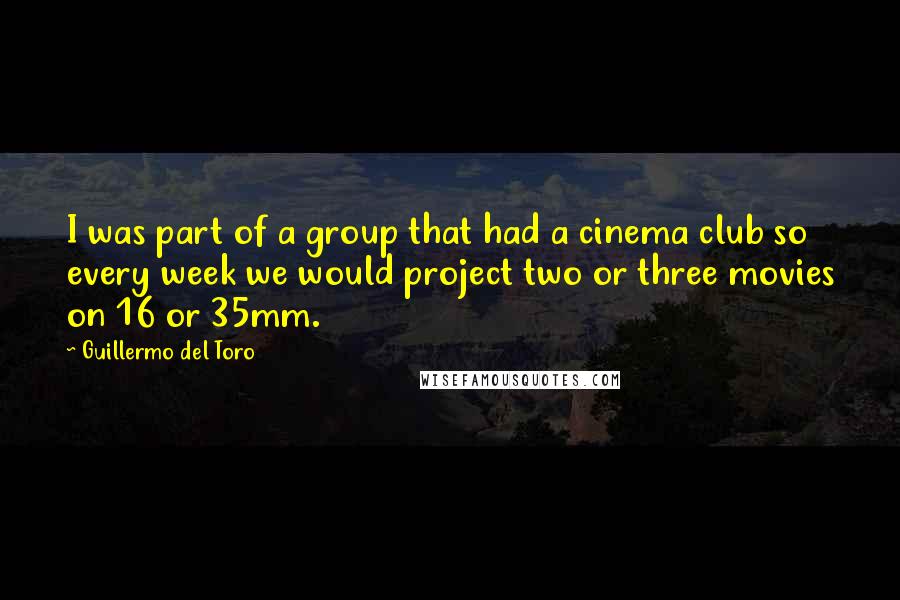 Guillermo Del Toro Quotes: I was part of a group that had a cinema club so every week we would project two or three movies on 16 or 35mm.