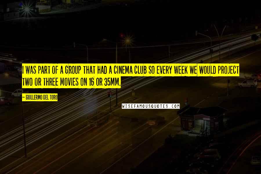 Guillermo Del Toro Quotes: I was part of a group that had a cinema club so every week we would project two or three movies on 16 or 35mm.